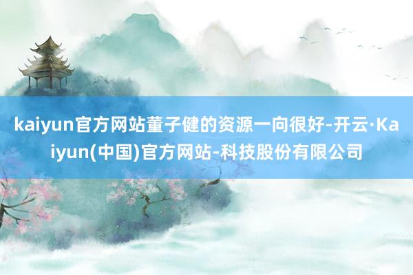 kaiyun官方网站董子健的资源一向很好-开云·Kaiyun(中国)官方网站-科技股份有限公司
