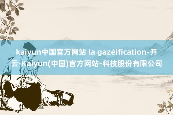 kaiyun中国官方网站 la gazéification-开云·Kaiyun(中国)官方网站-科技股份有限公司