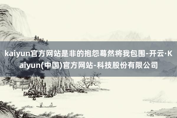 kaiyun官方网站是非的抱怨蓦然将我包围-开云·Kaiyun(中国)官方网站-科技股份有限公司