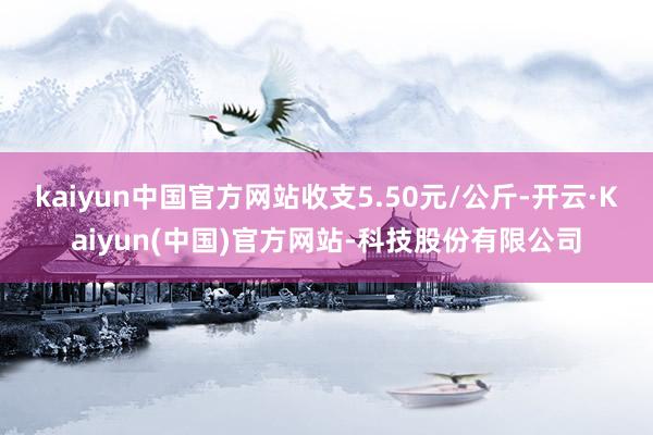 kaiyun中国官方网站收支5.50元/公斤-开云·Kaiyun(中国)官方网站-科技股份有限公司