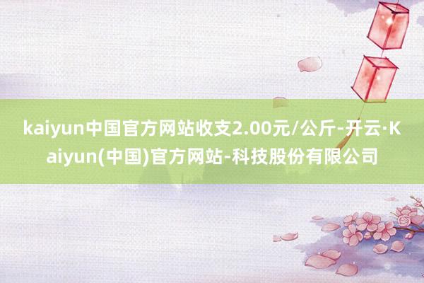 kaiyun中国官方网站收支2.00元/公斤-开云·Kaiyun(中国)官方网站-科技股份有限公司