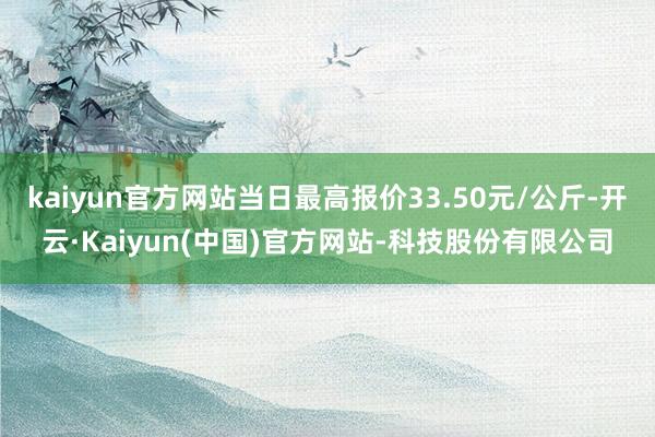 kaiyun官方网站当日最高报价33.50元/公斤-开云·Kaiyun(中国)官方网站-科技股份有限公司