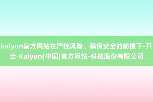 kaiyun官方网站在严控风险、确保安全的前提下-开云·Kaiyun(中国)官方网站-科技股份有限公司