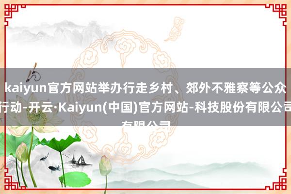 kaiyun官方网站举办行走乡村、郊外不雅察等公众行动-开云·Kaiyun(中国)官方网站-科技股份有限公司