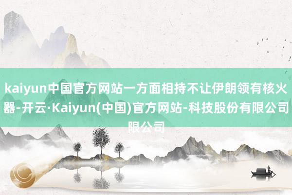 kaiyun中国官方网站一方面相持不让伊朗领有核火器-开云·Kaiyun(中国)官方网站-科技股份有限公司