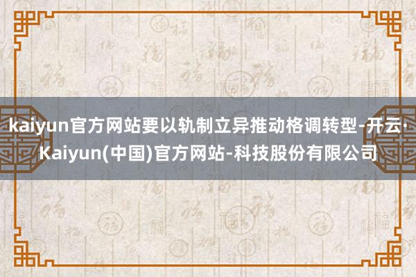 kaiyun官方网站要以轨制立异推动格调转型-开云·Kaiyun(中国)官方网站-科技股份有限公司