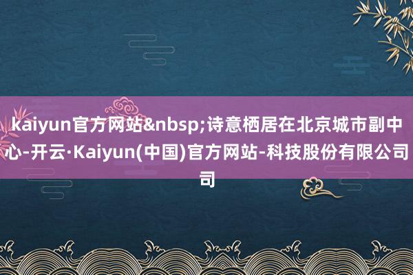 kaiyun官方网站&nbsp;诗意栖居在北京城市副中心-开云·Kaiyun(中国)官方网站-科技股份有限公司