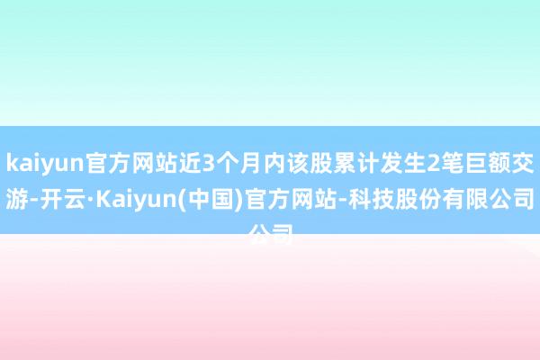 kaiyun官方网站近3个月内该股累计发生2笔巨额交游-开云·Kaiyun(中国)官方网站-科技股份有限公司
