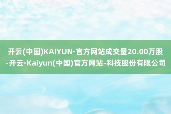 开云(中国)KAIYUN·官方网站成交量20.00万股-开云·Kaiyun(中国)官方网站-科技股份有限公司