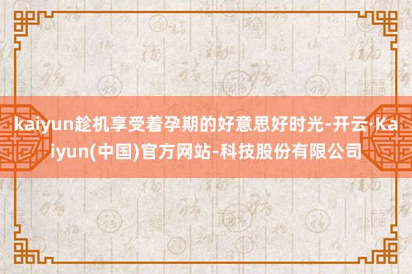 kaiyun趁机享受着孕期的好意思好时光-开云·Kaiyun(中国)官方网站-科技股份有限公司