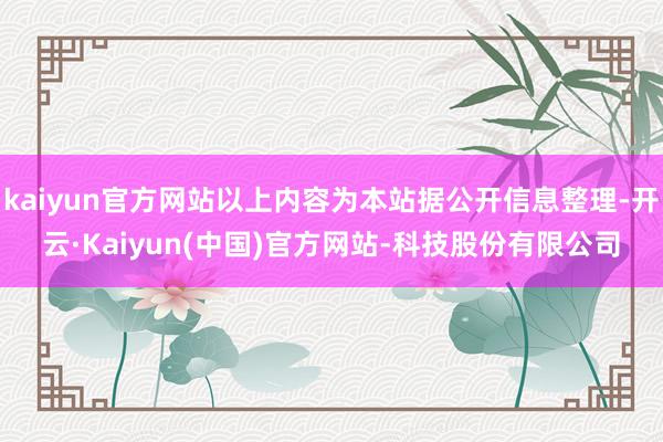 kaiyun官方网站以上内容为本站据公开信息整理-开云·Kaiyun(中国)官方网站-科技股份有限公司