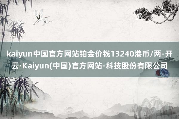 kaiyun中国官方网站铂金价钱13240港币/两-开云·Kaiyun(中国)官方网站-科技股份有限公司