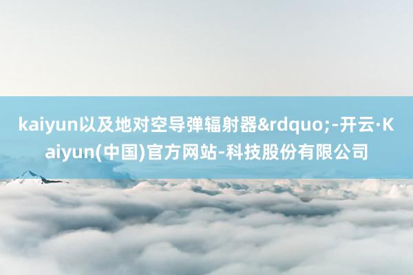 kaiyun以及地对空导弹辐射器&rdquo;-开云·Kaiyun(中国)官方网站-科技股份有限公司