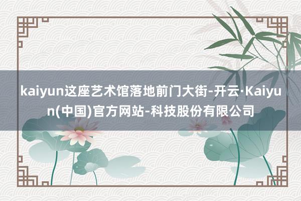 kaiyun这座艺术馆落地前门大街-开云·Kaiyun(中国)官方网站-科技股份有限公司