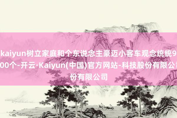 kaiyun树立家庭和个东说念主豪迈小客车观念统统9600个-开云·Kaiyun(中国)官方网站-科技股份有限公司