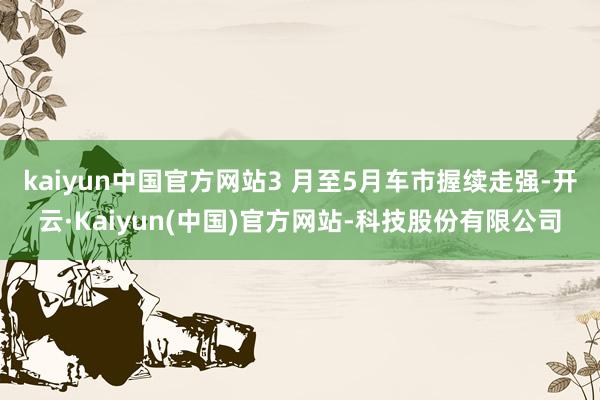 kaiyun中国官方网站3 月至5月车市握续走强-开云·Kaiyun(中国)官方网站-科技股份有限公司