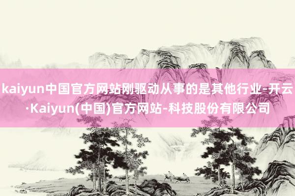 kaiyun中国官方网站刚驱动从事的是其他行业-开云·Kaiyun(中国)官方网站-科技股份有限公司