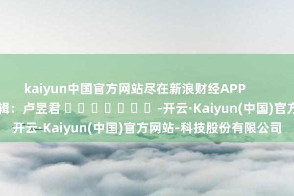 kaiyun中国官方网站尽在新浪财经APP            						拖累剪辑：卢昱君 							-开云·Kaiyun(中国)官方网站-科技股份有限公司