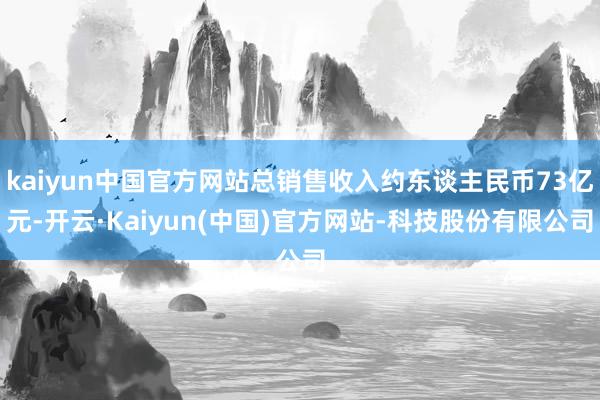kaiyun中国官方网站总销售收入约东谈主民币73亿元-开云·Kaiyun(中国)官方网站-科技股份有限公司