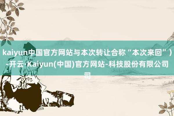 kaiyun中国官方网站与本次转让合称“本次来回”）-开云·Kaiyun(中国)官方网站-科技股份有限公司