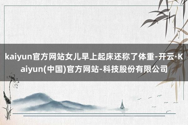 kaiyun官方网站女儿早上起床还称了体重-开云·Kaiyun(中国)官方网站-科技股份有限公司