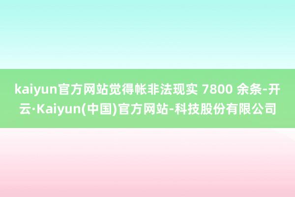 kaiyun官方网站觉得帐非法现实 7800 余条-开云·Kaiyun(中国)官方网站-科技股份有限公司