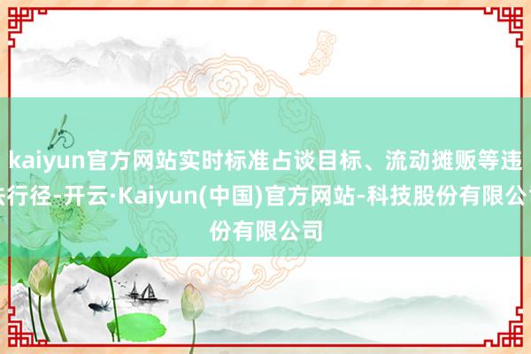 kaiyun官方网站实时标准占谈目标、流动摊贩等违法行径-开云·Kaiyun(中国)官方网站-科技股份有限公司