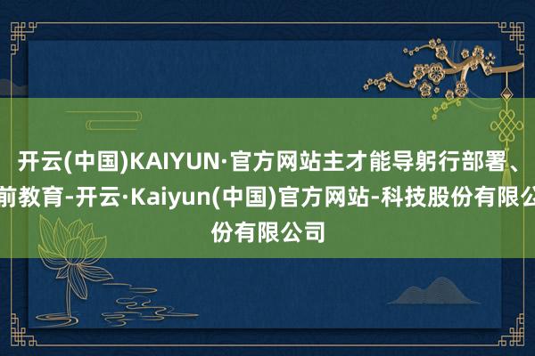 开云(中国)KAIYUN·官方网站主才能导躬行部署、靠前教育-开云·Kaiyun(中国)官方网站-科技股份有限公司