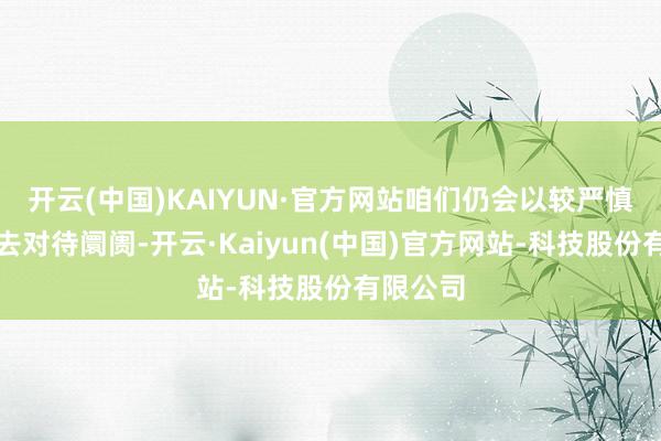 开云(中国)KAIYUN·官方网站咱们仍会以较严慎的格调去对待阛阓-开云·Kaiyun(中国)官方网站-科技股份有限公司