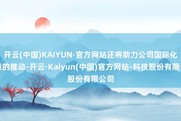 开云(中国)KAIYUN·官方网站还将助力公司国际化政策的推动-开云·Kaiyun(中国)官方网站-科技股份有限公司