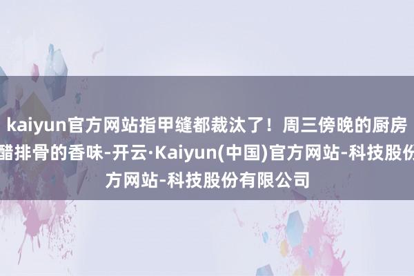 kaiyun官方网站指甲缝都裁汰了！周三傍晚的厨房还飘着糖醋排骨的香味-开云·Kaiyun(中国)官方网站-科技股份有限公司