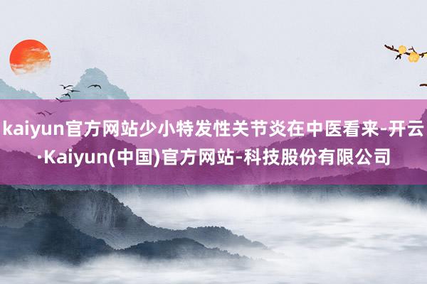 kaiyun官方网站少小特发性关节炎在中医看来-开云·Kaiyun(中国)官方网站-科技股份有限公司