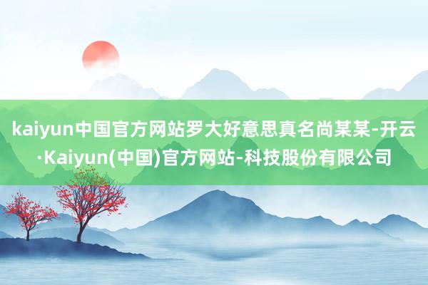 kaiyun中国官方网站 罗大好意思真名尚某某-开云·Kaiyun(中国)官方网站-科技股份有限公司