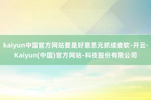 kaiyun中国官方网站要是好意思元抓续疲软-开云·Kaiyun(中国)官方网站-科技股份有限公司