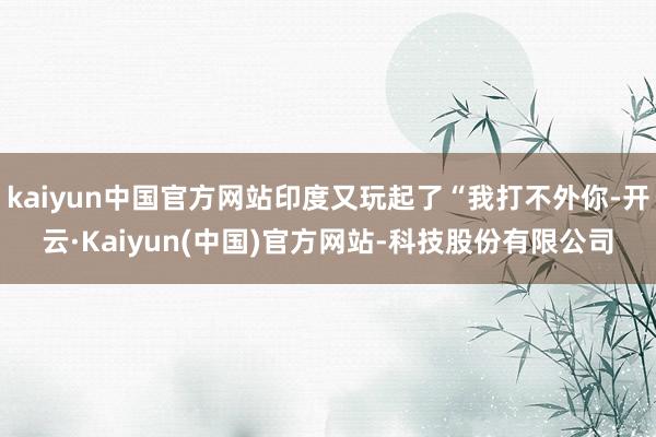 kaiyun中国官方网站印度又玩起了“我打不外你-开云·Kaiyun(中国)官方网站-科技股份有限公司