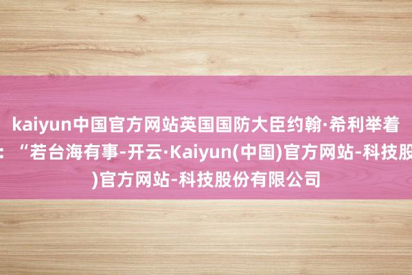 kaiyun中国官方网站英国国防大臣约翰·希利举着发话器声称：“若台海有事-开云·Kaiyun(中国)官方网站-科技股份有限公司