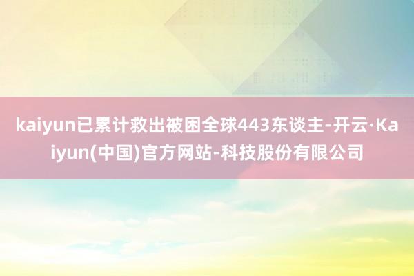 kaiyun已累计救出被困全球443东谈主-开云·Kaiyun(中国)官方网站-科技股份有限公司