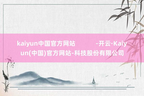 kaiyun中国官方网站            -开云·Kaiyun(中国)官方网站-科技股份有限公司