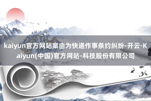 kaiyun官方网站案由为快递作事条约纠纷-开云·Kaiyun(中国)官方网站-科技股份有限公司