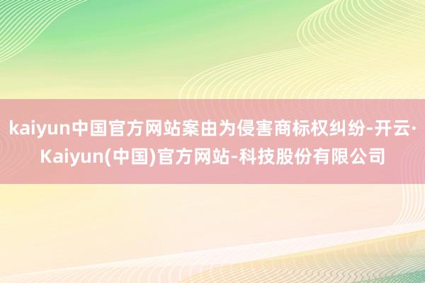 kaiyun中国官方网站案由为侵害商标权纠纷-开云·Kaiyun(中国)官方网站-科技股份有限公司