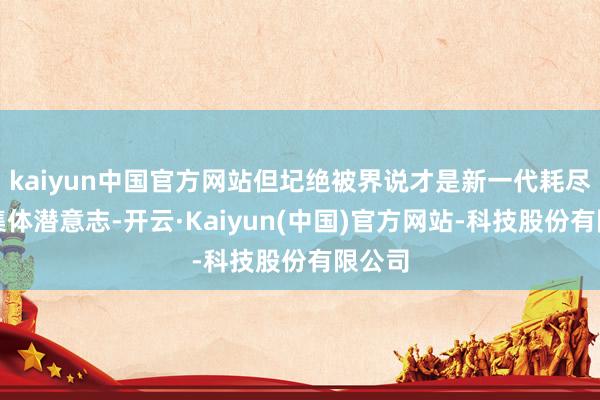 kaiyun中国官方网站但圮绝被界说才是新一代耗尽者的集体潜意志-开云·Kaiyun(中国)官方网站-科技股份有限公司