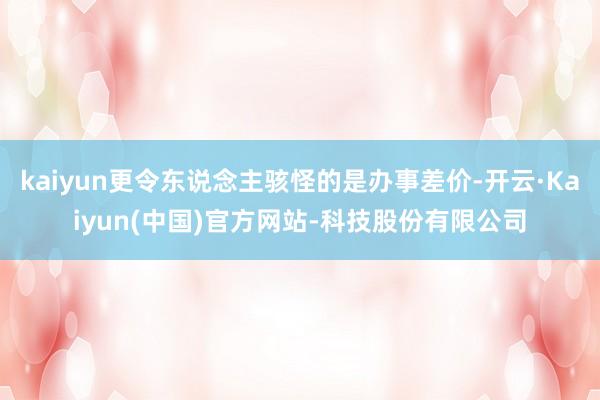 kaiyun更令东说念主骇怪的是办事差价-开云·Kaiyun(中国)官方网站-科技股份有限公司