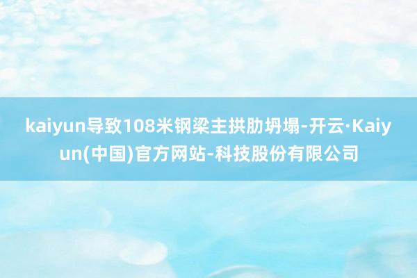 kaiyun导致108米钢梁主拱肋坍塌-开云·Kaiyun(中国)官方网站-科技股份有限公司