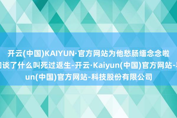 开云(中国)KAIYUN·官方网站为他愁肠缅念念啦！不外此次的确知谈了什么叫死过返生-开云·Kaiyun(中国)官方网站-科技股份有限公司