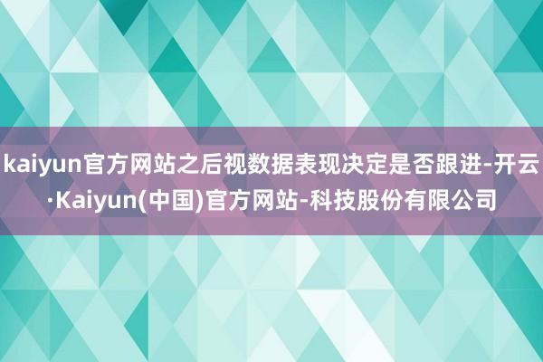 kaiyun官方网站之后视数据表现决定是否跟进-开云·Kaiyun(中国)官方网站-科技股份有限公司
