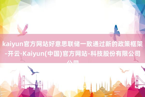 kaiyun官方网站好意思联储一致通过新的政策框架-开云·Kaiyun(中国)官方网站-科技股份有限公司