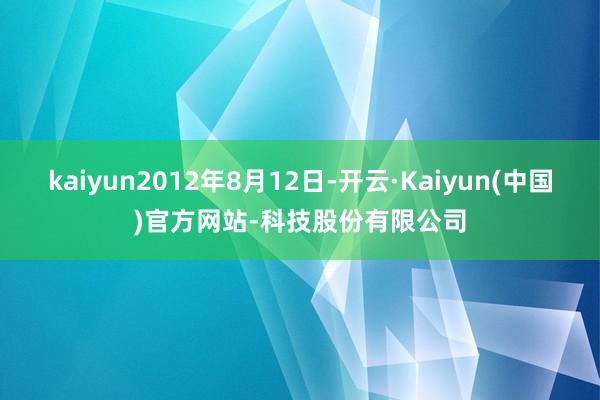 kaiyun2012年8月12日-开云·Kaiyun(中国)官方网站-科技股份有限公司