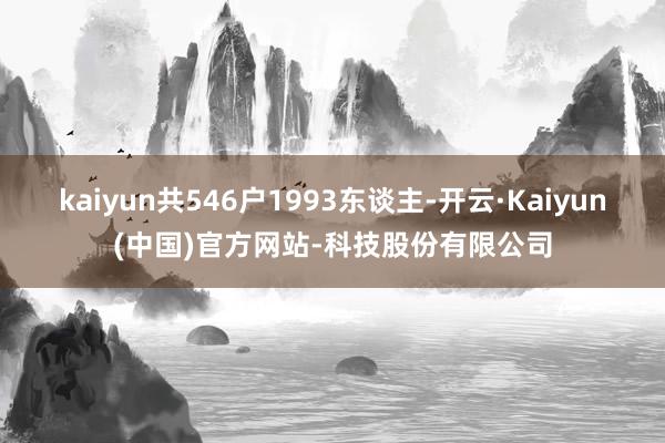 kaiyun共546户1993东谈主-开云·Kaiyun(中国)官方网站-科技股份有限公司
