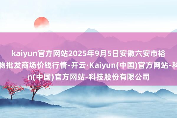 kaiyun官方网站2025年9月5日安徽六安市裕安区紫竹林农产物批发商场价钱行情-开云·Kaiyun(中国)官方网站-科技股份有限公司