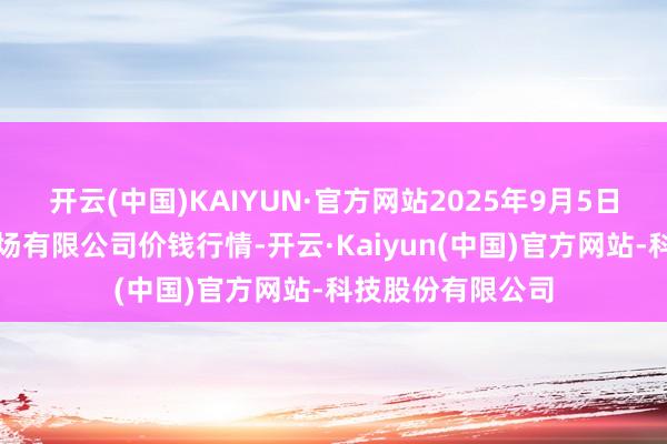 开云(中国)KAIYUN·官方网站2025年9月5日宁波蔬菜批发商场有限公司价钱行情-开云·Kaiyun(中国)官方网站-科技股份有限公司